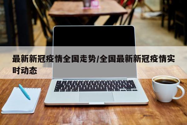 最新新冠疫情全国走势/全国最新新冠疫情实时动态