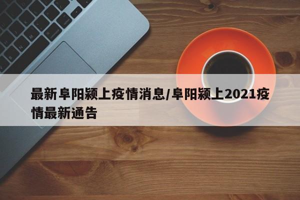 最新阜阳颍上疫情消息/阜阳颍上2021疫情最新通告