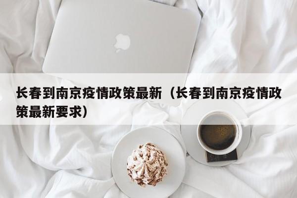 长春到南京疫情政策最新（长春到南京疫情政策最新要求）