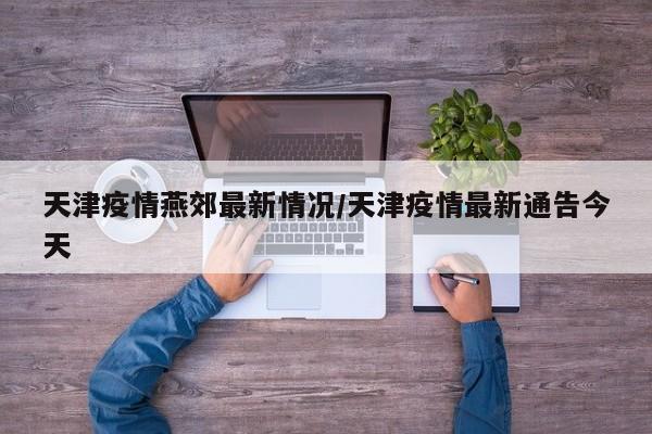天津疫情燕郊最新情况/天津疫情最新通告今天