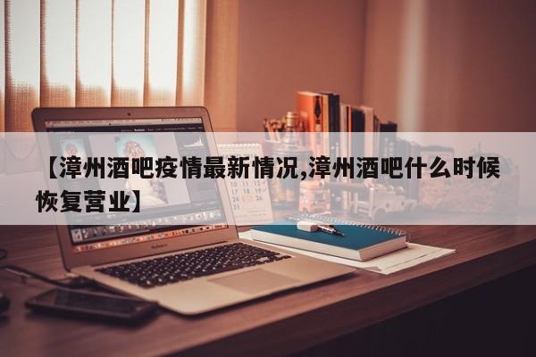 【漳州酒吧疫情最新情况,漳州酒吧什么时候恢复营业】