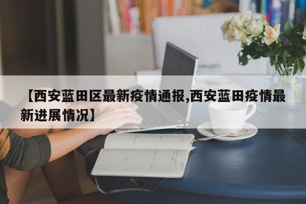 【西安蓝田区最新疫情通报,西安蓝田疫情最新进展情况】