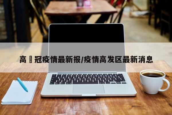 高埗冠疫情最新报/疫情高发区最新消息