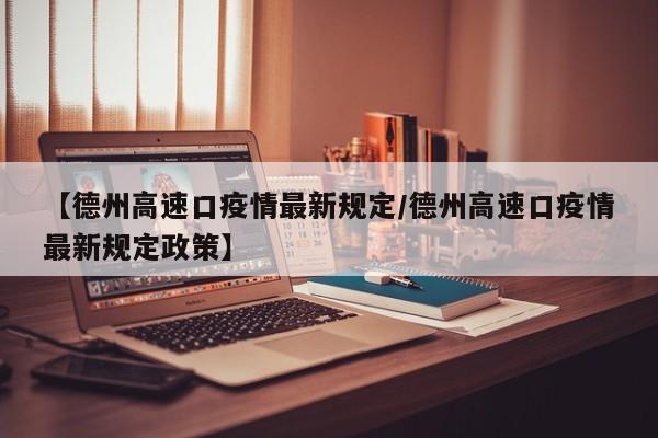 【德州高速口疫情最新规定/德州高速口疫情最新规定政策】