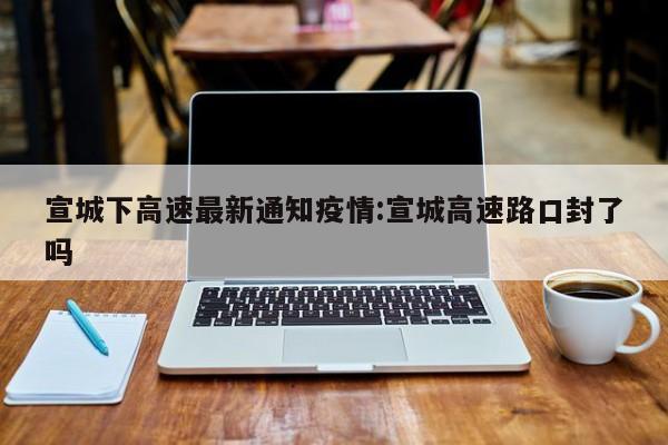 宣城下高速最新通知疫情:宣城高速路口封了吗