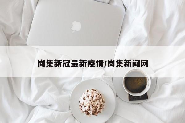 岗集新冠最新疫情/岗集新闻网