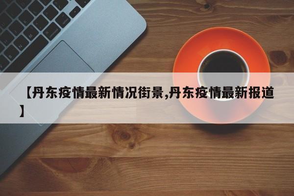 【丹东疫情最新情况街景,丹东疫情最新报道】