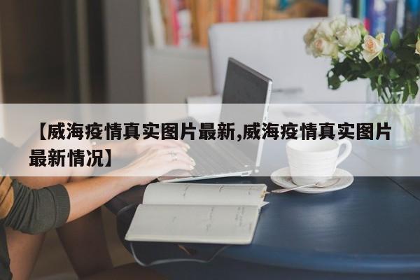 【威海疫情真实图片最新,威海疫情真实图片最新情况】
