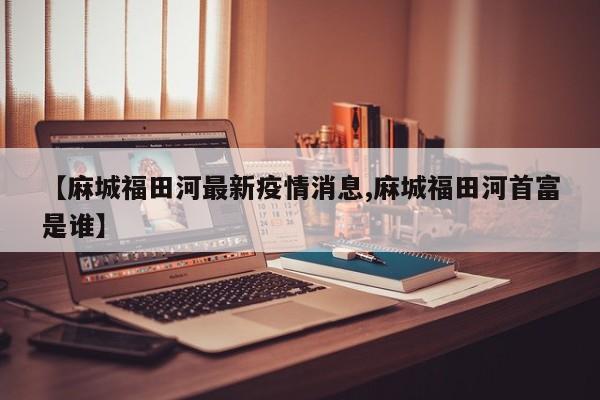 【麻城福田河最新疫情消息,麻城福田河首富是谁】