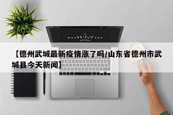 【德州武城最新疫情涨了吗/山东省德州市武城县今天新闻】