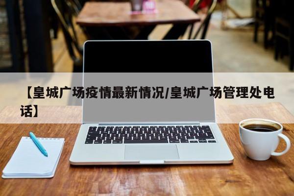【皇城广场疫情最新情况/皇城广场管理处电话】
