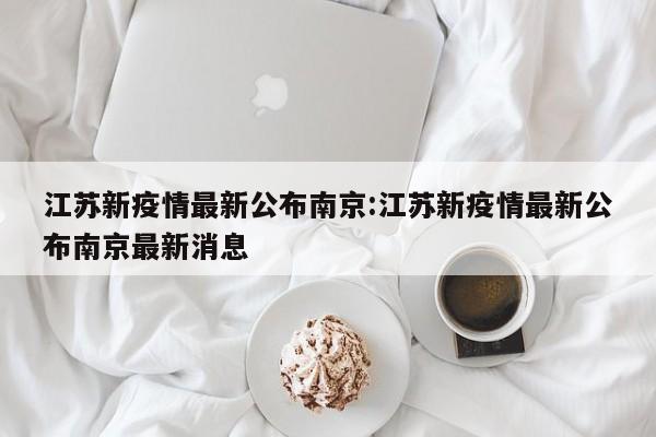 江苏新疫情最新公布南京:江苏新疫情最新公布南京最新消息