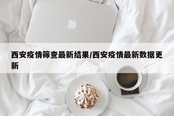 西安疫情筛查最新结果/西安疫情最新数据更新