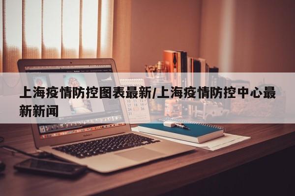 上海疫情防控图表最新/上海疫情防控中心最新新闻