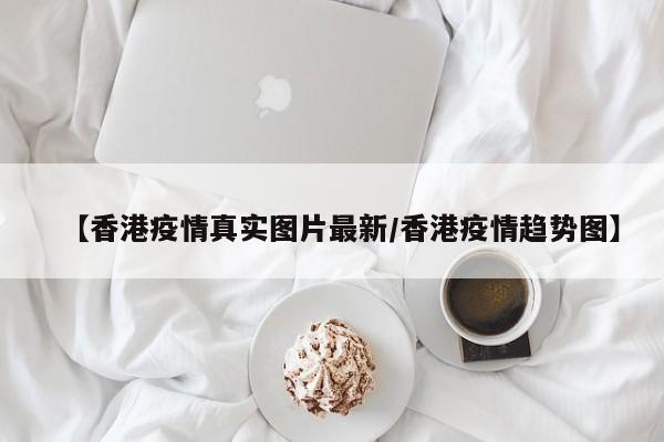 【香港疫情真实图片最新/香港疫情趋势图】