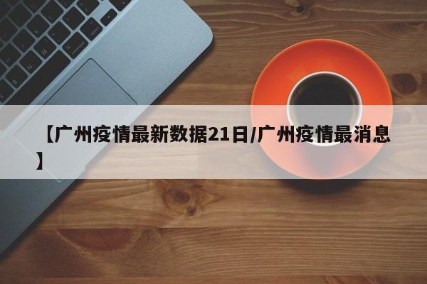 【广州疫情最新数据21日/广州疫情最消息】