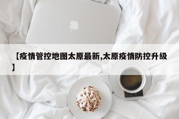 【疫情管控地图太原最新,太原疫情防控升级】