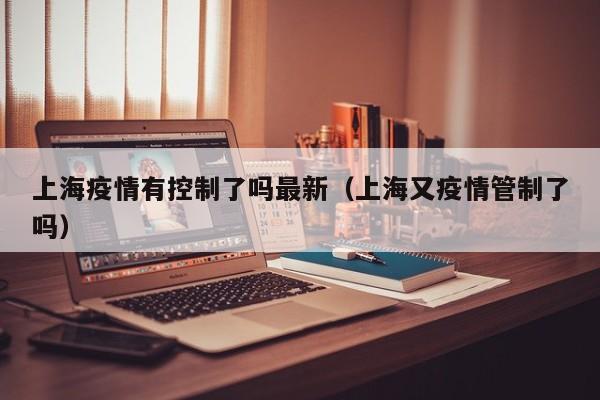 上海疫情有控制了吗最新（上海又疫情管制了吗）
