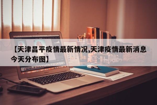 【天津昌平疫情最新情况,天津疫情最新消息今天分布图】