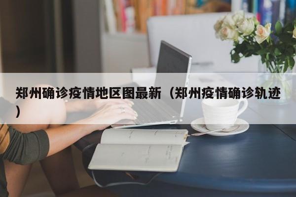 郑州确诊疫情地区图最新（郑州疫情确诊轨迹）
