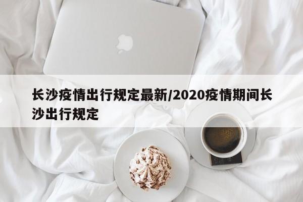 长沙疫情出行规定最新/2020疫情期间长沙出行规定