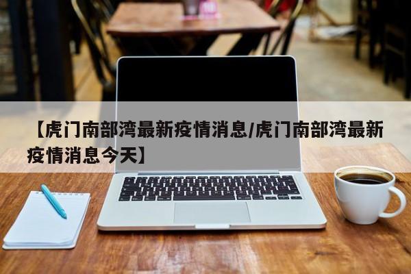 【虎门南部湾最新疫情消息/虎门南部湾最新疫情消息今天】