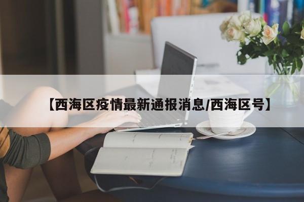 【西海区疫情最新通报消息/西海区号】