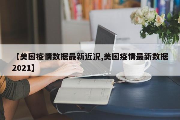 【美国疫情数据最新近况,美国疫情最新数据2021】