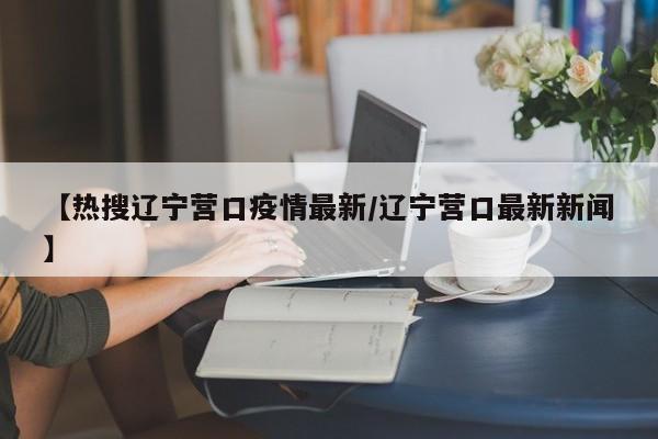 【热搜辽宁营口疫情最新/辽宁营口最新新闻】