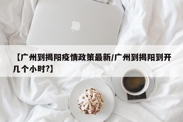 【广州到揭阳疫情政策最新/广州到揭阳到开几个小时?】