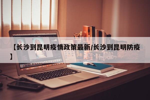 【长沙到昆明疫情政策最新/长沙到昆明防疫】