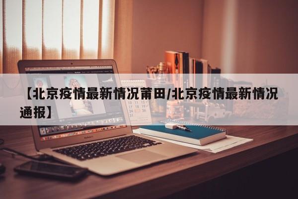 【北京疫情最新情况莆田/北京疫情最新情况通报】