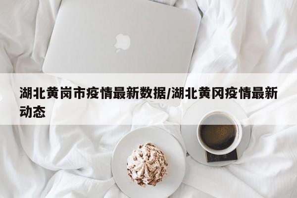 湖北黄岗市疫情最新数据/湖北黄冈疫情最新动态