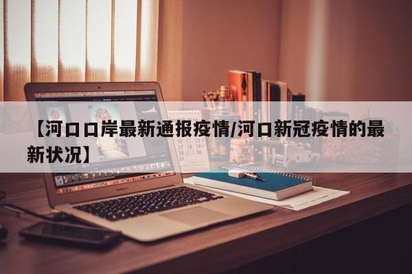 【河口口岸最新通报疫情/河口新冠疫情的最新状况】
