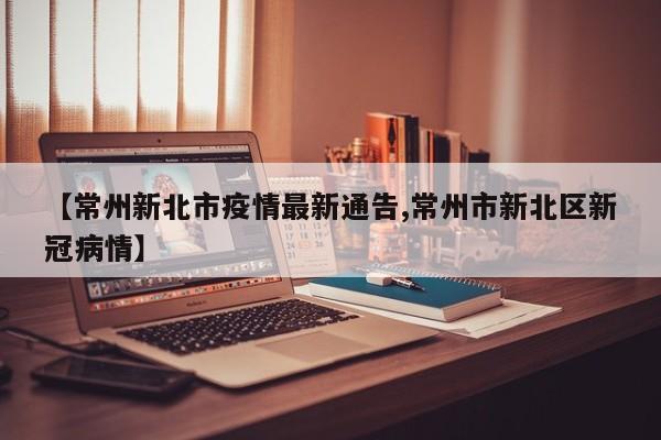 【常州新北市疫情最新通告,常州市新北区新冠病情】