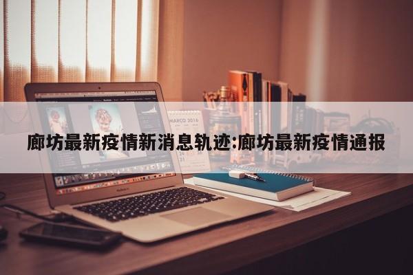 廊坊最新疫情新消息轨迹:廊坊最新疫情通报