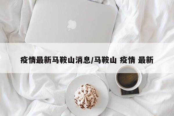 疫情最新马鞍山消息/马鞍山 疫情 最新